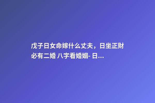 戊子日女命嫁什么丈夫，日坐正財必有二婚 八字看婚姻- 日柱戊子的女性會旺夫嗎？嫁的老公是很有才能對自己很好的人嗎？